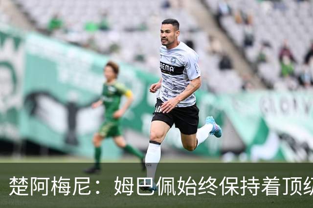 楚阿梅尼：姆巴佩始终保持着顶级水准，他总能在关键战中挺身而出